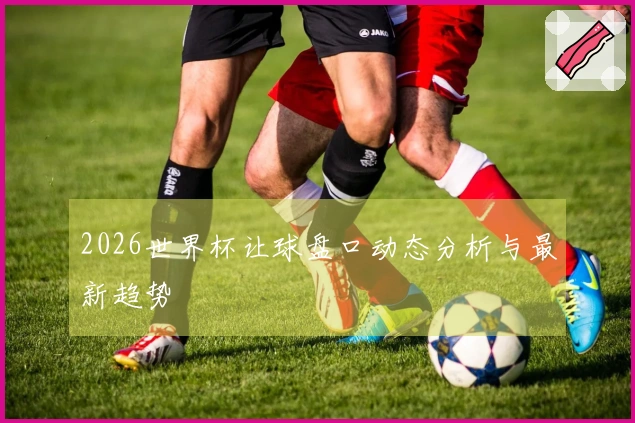 2026世界杯让球盘口动态分析与最新趋势
