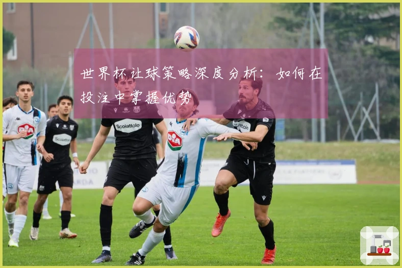 世界杯让球策略深度分析：如何在投注中掌握优势