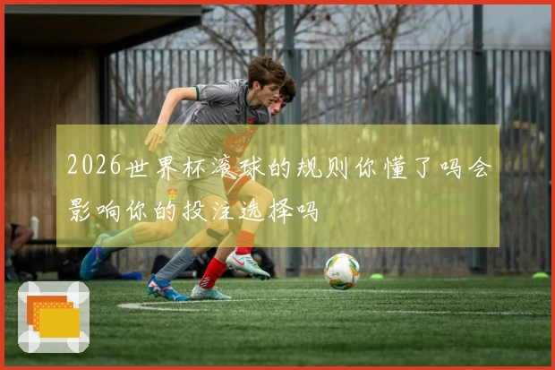 2026世界杯滚球的规则你懂了吗会影响你的投注选择吗