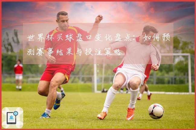 世界杯买球盘口变化盘点：如何预测赛事结果与投注策略