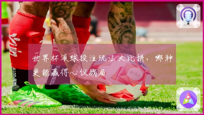 世界杯滚球投注玩法大比拼，哪种更能赢得心仪战局